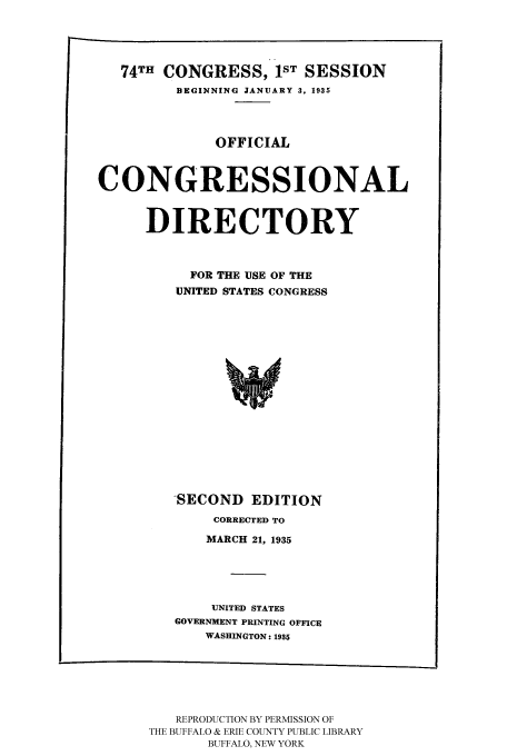 handle is hein.congrec/condir19352 and id is 1 raw text is: 



   74TH CONGRESS, 1ST SESSION
         BEGINNING JANUARY 3, 1935



              OFFICIAL


CONGRESSIONAL


      DIRECTORY


           FOR THE USE OF THE
         UNITED STATES CONGRESS


'SECOND EDITION
     CORRECTED TO
     MARCH 21, 1935


    UNITED STATES
GOVERNMENT PRINTING
    WASHINGTON: 1931


OFFICE
5


   REPRODUCTION BY PERMISSION OF
THE BUFFALO & ERIE COUNTY PUBLIC LIBRARY
       BUFFALO, NEW YORK


