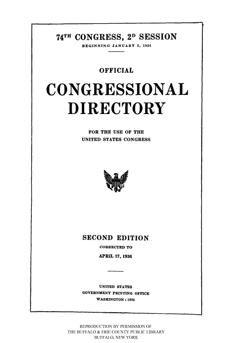 handle is hein.congrec/condir19362 and id is 1 raw text is: 



   74TH CONGRESS, 2D SESSION
         BEGINNING JANUARY 3, 1936



              OFFICIAL


CONGRESSIONAL

      DIRECTORY


           FOR THE USE OF THE
         UNITED STATES CONGRESS













         SECOND EDITION
              CORRECTED TO
              APRIL 17, 1936



              UNITED STATES
         GOVERNMENT PRINTING OFFICE
             WASHINGTON: 1936


   REPRODUCTION BY PERMISSION OF
THE BUFFALO & ERIE COUNTY PUBLIC LIBRARY
       BUFFALO, NEW YORK


