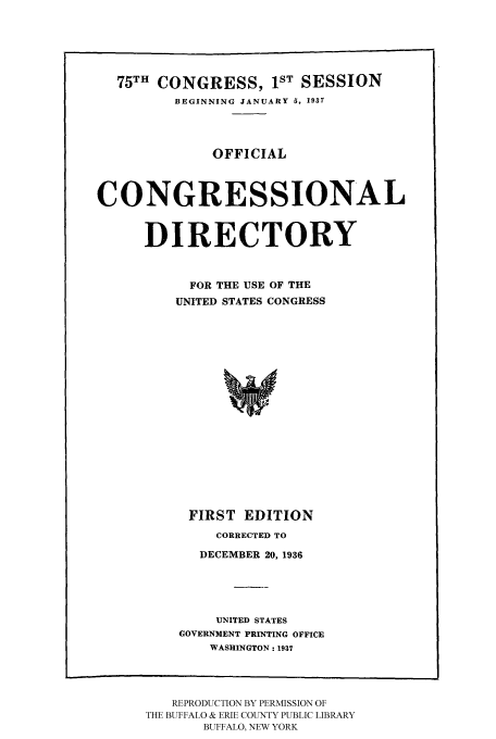 handle is hein.congrec/condir19371 and id is 1 raw text is: 



  75TH CONGRESS, IST SESSION
         BEGINNING JANUARY 5, 1937



              OFFICIAL


CONGRESSIONAL


      DIRECTORY


           FOR THE USE OF THE
         UNITED STATES CONGRESS














           FIRST EDITION


    CORRECTED TO
  DECEMBER 20, 1936



    UNITED STATES
GOVERNMENT PRINTING OFFICE
    WASHINGTON: 1937


   REPRODUCTION BY PERMISSION OF
THE BUFFALO & ERIE COUNTY PUBLIC LIBRARY
       BUFFALO, NEW YORK


