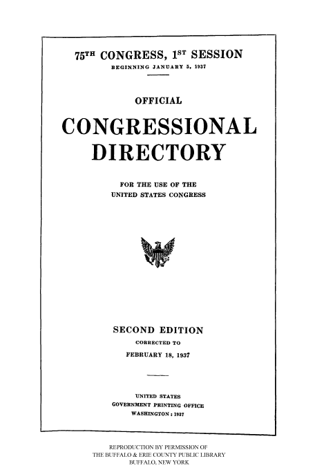 handle is hein.congrec/condir19372 and id is 1 raw text is: 




  75TH CONGRESS, 1ST SESSION
         BEGINNING JANUARY 5, 1937



              OFFICIAL


CONGRESSIONAL


      DIRECTORY


           FOR THE USE OF THE
         UNITED STATES CONGRESS













         SECOND EDITION
              CORRECTED TO
            FEBRUARY 18, 1937



              UNITED STATES
          GOVERNMENT PRINTING OFFICE
             WASHINGTON: 1937


   REPRODUCTION BY PERMISSION OF
THE BUFFALO & ERIE COUNTY PUBLIC LIBRARY
       BUFFALO, NEW YORK


