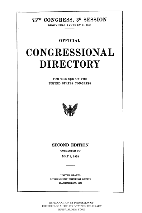 handle is hein.congrec/condir19382 and id is 1 raw text is: 


   75TH CONGRESS, 3D SESSION
         BEGINNING JANUARY 3, 1938



              OFFICIAL


CONGRESSIONAL


      DIRECTORY


           FOR THE USE OF THE
         UNITED STATES CONGRESS














           SECOND EDITION


    CORRECTED TO
    MAY 5, 1938



    UNITED STATES
GOVERNMENT PRINTING OFFICE
    WASHINGTON: 1918


   REPRODUCTION BY PERMISSION OF
THE BUFFALO & ERIE COUNTY PUBLIC LIBRARY
       BUFFALO, NEW YORK


