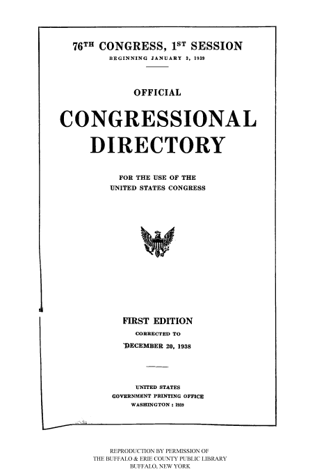 handle is hein.congrec/condir19391 and id is 1 raw text is: 



  76TH CONGRESS, IST SESSION
         BEGINNING JANUARY 3, 1939


              OFFICIAL


CONGRESSIONAL

      DIRECTORY


           FOR THE USE OF THE
           UNITED STATES CONGRESS












           FIRST EDITION
              CORRECTED TO
            )ECEMBER 20, 1938



               UNITED STATES
          GOVERNMENT PRINTING OFFICE
              WASHINGTON: 1939


   REPRODUCTION BY PERMISSION OF
THE BUFFALO & ERIE COUNTY PUBLIC LIBRARY
       BUFFALO, NEW YORK


I


f


