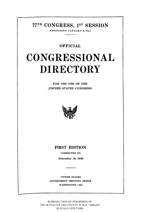 handle is hein.congrec/condir1941 and id is 1 raw text is: 77TH CONGRESS, 1ST SESSION
BEGINNING JANUARY 3, 1941
OFFICIAL
CONGRESSIONAL
DIRECTORY
FOR THE USE OF THE
,UNITED STATES CONGRESS
FIRST EDITION

CORRECTED TO
December 19, 1940
UNITED STATES
GOVERNMENT PRINTING OFFICE
WASHINGTON : 1941

REPRODUCTION BY PERMISSION OF
THE BUFFALO & ERIE COUNTY PUBLIC LIBRARY
BUFFALO, NEW YORK


