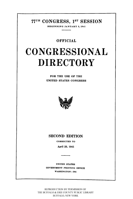 handle is hein.congrec/condir19412 and id is 1 raw text is: 77TH CONGRESS, 1ST SESSION
BEGINNING JANUARY 3, 1941
OFFICIAL
CONGRESSIONAL
DIRECTORY
FOR THE USE OF THE
UNITED STATES CONGRESS
SECOND EDITION

CORRECTED TO
April 23, 1941
UNITED STATES
GOVERNMENT PRINTING OFFICE
WASHINGTON: 1941

REPRODUCTION BY PERMISSION OF
THE BUFFALO & ERIE COUNTY PUBLIC LIBRARY
BUFFALO, NEW YORK


