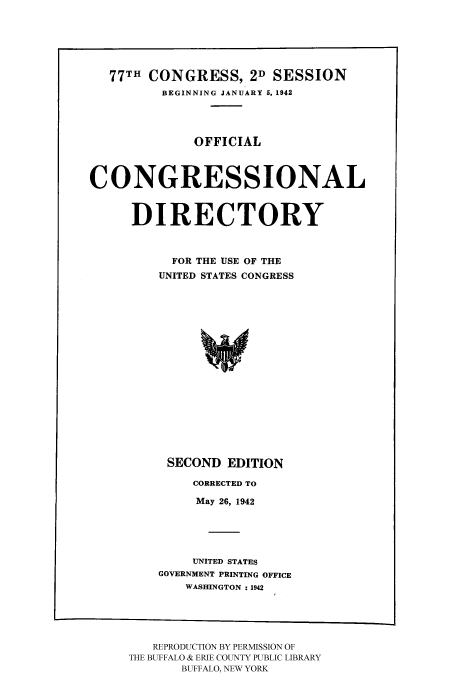 handle is hein.congrec/condir19422 and id is 1 raw text is: 77TH CONGRESS, 2D SESSION
BEGINNING JANUARY 5, 1942
OFFICIAL
CONGRESSIONAL
DIRECTORY
FOR THE USE OF THE
UNITED STATES CONGRESS
SECOND EDITION

CORRECTED TO
May 26, 1942
UNITED STATES
GOVERNMENT PRINTING OFFICE
WASHINGTON : 1942

REPRODUCTION BY PERMISSION OF
THE BUFFALO & ERIE COUNTY PUBLIC LIBRARY
BUFFALO, NEW YORK


