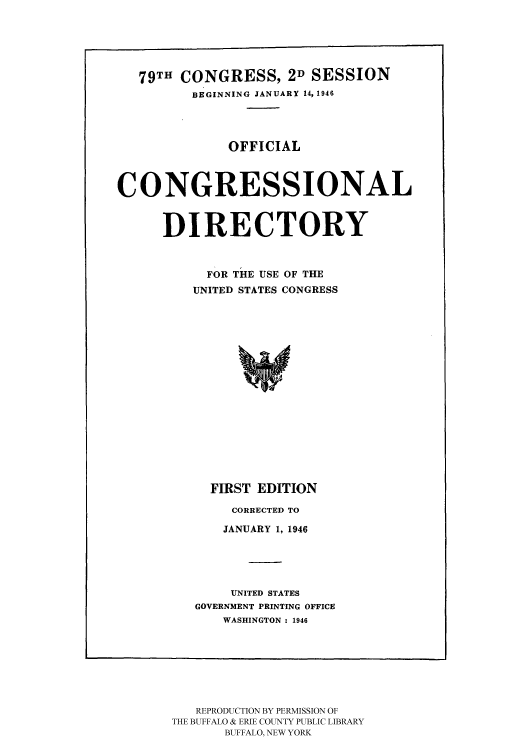 handle is hein.congrec/condir1946 and id is 1 raw text is: 79TH CONGRESS, 2D SESSION
BEGINNING JANUARY 14, 1946
OFFICIAL
CONGRESSIONAL
DIRECTORY
FOR THE USE OF THE
UNITED STATES CONGRESS

FIRST EDITION
CORRECTED TO
JANUARY 1, 1946
UNITED STATES
GOVERNMENT PRINTING OFFICE
WASHINGTON : 1946

REPRODUCTION BY PERMISSION OF
THE BUFFALO & ERIE COUNTY PUBLIC LIBRARY
BUFFALO, NEW YORK


