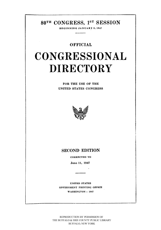 handle is hein.congrec/condir19472 and id is 1 raw text is: 80TH CONGRESS, 1ST SESSION
BEGINNING JANUARY 3. 1947
OFFICIAL
CONGRESSIONAL
DIRECTORY
FOR THE USE OF THE
UNITED STATES CONGRESS

SECOND EDITION
CORRECTED TO
June 11, 1947
UNITED STATES
GOVERNMENT PRINTING OFFICE
WASHINGTON : 1947

REPRODUCTION BY PERMISSION OF
THE BUFFALO & ERIE COUNTY PUBLIC LIBRARY
BUFFALO, NEW YORK



