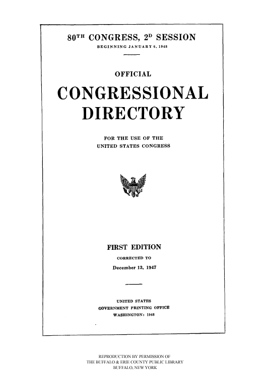 handle is hein.congrec/condir1948 and id is 1 raw text is: 80TH CONGRESS, 2D SESSION
BEGINNING JANUARY 6. 1948
OFFICIAL
CONGRESSIONAL
DIRECTORY
FOR THE USE OF THE
UNITED STATES CONGRESS

FIRST EDITION
CORRECTED TO
December 13, 1947
UNITED STATES
GOVERNMENT PRINTING OFFICE
WASHINGTON: 1948

REPRODUCTION BY PERMISSION OF
THE BUFFALO & ERIE COUNTY PUBLIC LIBRARY
BUFFALO, NEW YORK


