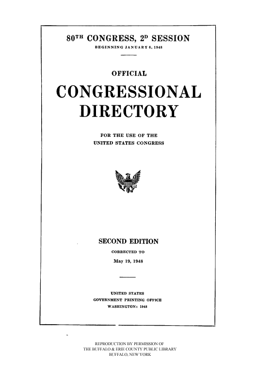 handle is hein.congrec/condir19482 and id is 1 raw text is: 80TH CONGRESS, 2D SESSION
BEGINNING JANUARY 6, 1948
OFFICIAL
CONGRESSIONAL
DIRECTORY
FOR THE USE OF THE
UNITED STATES CONGRESS
S
SECOND EDITION

CORRECTED TO
May 19, 1948
UNITED STATES
GOVERNMENT PRINTING OFFICE
WASHINGTON: 1948

REPRODUCTION BY PERMISSION OF
THE BUFFALO & ERIE COUNTY PUBLIC LIBRARY
BUFFALO, NEW YORK


