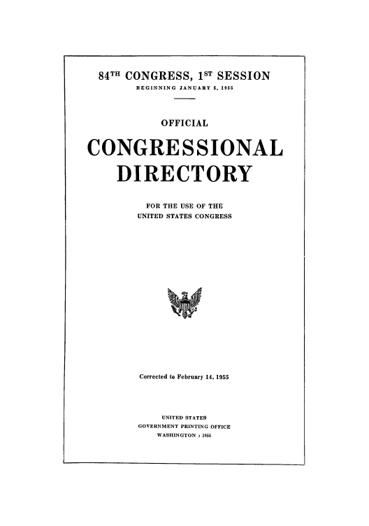 handle is hein.congrec/condir1955 and id is 1 raw text is: 84TH CONGRESS, IST SESSION
BEGINNING JANUARY 5, 1955
OFFICIAL
CONGRESSIONAL
DIRECTORY
FOR THE USE OF THE
UNITED STATES CONGRESS
C
Corrected to February 14, 1955

UNITED STATES
GOVERNMENT PRINTING OFFICE
WASHINGTON : 1955


