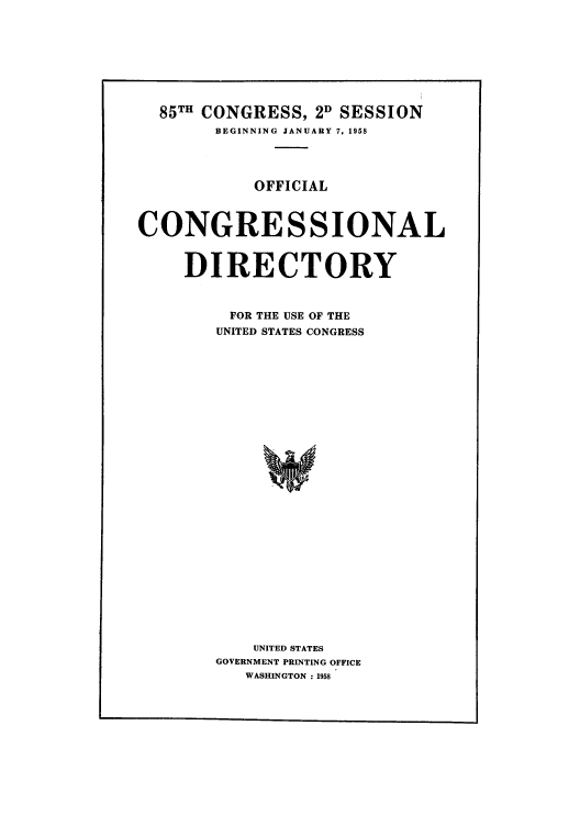 handle is hein.congrec/condir1958 and id is 1 raw text is: 85TH CONGRESS, 2D SESSION
BEGINNING JANUARY 7, 1958
OFFICIAL
CONGRESSIONAL
DIRECTORY
FOR THE USE OF THE
UNITED STATES CONGRESS
UNITED STATES
GOVERNMENT PRINTING OFFICE
WASHINGTON :1958


