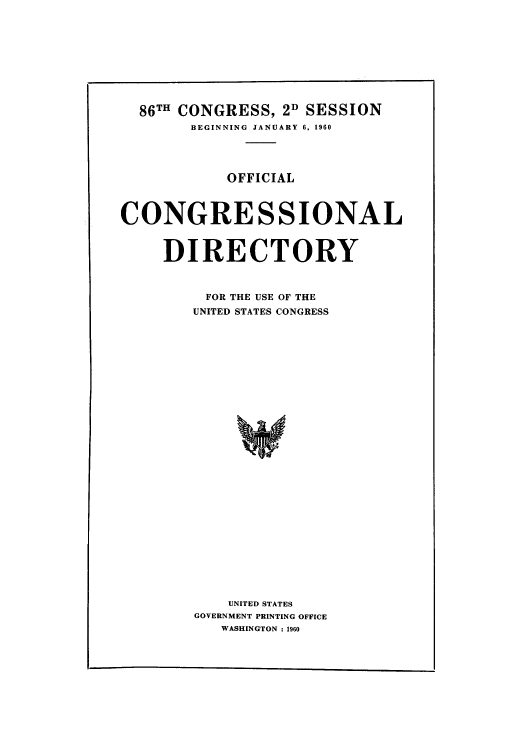handle is hein.congrec/condir1960 and id is 1 raw text is: 86TH CONGRESS, 2D SESSION
BEGINNING JANUARY 6, 1960
OFFICIAL
CONGRESSIONAL
DIRECTORY
FOR THE USE OF THE
UNITED STATES CONGRESS
UNITED STATES
GOVERNMENT PRINTING OFFICE
WASHINGTON : 1960


