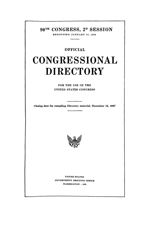 handle is hein.congrec/condir1968 and id is 1 raw text is: 90TH CONGRESS, 2D SESSION
BEGINNING JANUARY 15, 1968
OFFICIAL
CONGRESSIONAL
DIRECTORY
FOR THE USE OF THE
UNITED STATES CONGRESS
Closing date for compiling Directory material, December 15, 1967
UNITED STATES
GOVERNMENT PRINTING OFFICE
WASHINGTON : 1968


