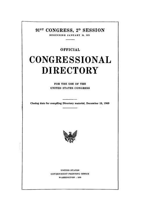 handle is hein.congrec/condir1970 and id is 1 raw text is: 91ST CONGRESS, 2D SESSION
BEGINNING JANUARY 19, 1970
OFFICIAL
CONGRESSIONAL
DIRECTORY
FOR THE USE OF THE
UNITED STATES CONGRESS
Closing date for compiling Directory material, December 15, 1969
UNITED STATES
GOVERNMENT PRINTING OFFICE
WASHINGTON : 1970


