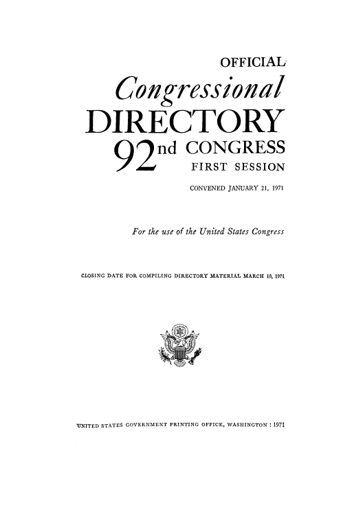 handle is hein.congrec/condir1971 and id is 1 raw text is: OFFICIAL

Congressional
DIRECTORY
92n CONGRESS
FIRST SESSION
CONVENED JANUARY 21, 1971
For the use of the United States Congress
CLOSING DATE FOR COMPILING DIRECTORY MATERIAL MARCI 10. 1971

'UNITED STATES GOVERNMENT PRINTING OFFICE, WASHINGTON: 1971


