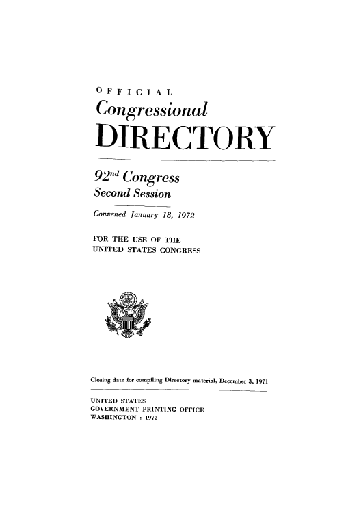 handle is hein.congrec/condir1972 and id is 1 raw text is: OFFICIAL
Congressional
DIRECTORY
92nd Congress
Second Session
Convened January 18, 1972
FOR THE USE OF THE
UNITED STATES CONGRESS
Closing date for compiling Directory material, December 3, 1971
UNITED STATES
GOVERNMENT PRINTING OFFICE
WASHINGTON 1 1972



