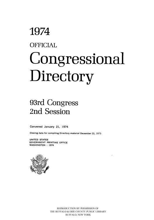 handle is hein.congrec/condir1974 and id is 1 raw text is: 1974
OFFICIAL
Congressional
Directory
93rd Congress
2nd Session
Convened January 21, 1974
Closing date for compiling Directory material December 22, 1973
UNITED STATES
GOVERNMENT PRINTING OFFICE
WASHINGTON : 1974

REPRODUCTION BY PERMISSION OF
THE BUFFALO & ERIE COUNTY PUBLIC LIBRARY
BUFFALO, NEW YORK



