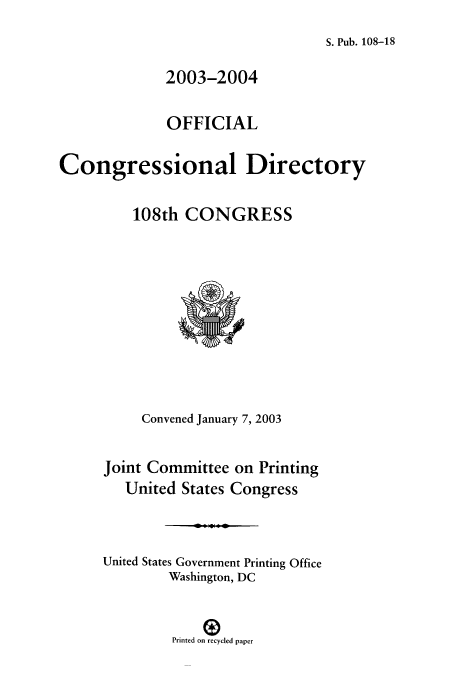 handle is hein.congrec/condir2003 and id is 1 raw text is: S. Pub. 108-18

2003-2004
OFFICIAL
Congressional Directory
108th CONGRESS
Convened January 7, 2003
Joint Committee on Printing
United States Congress
United States Government Printing Office
Washington, DC
Printed on recycled paper


