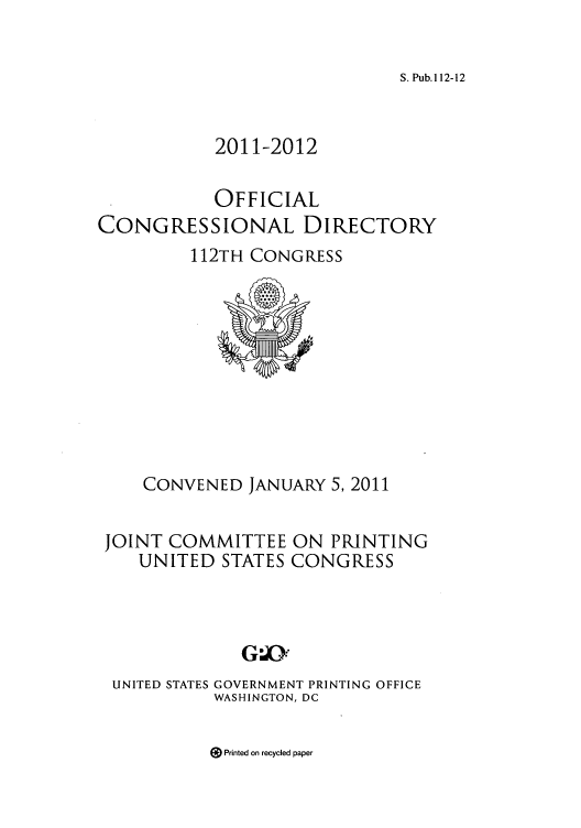 handle is hein.congrec/condir2011 and id is 1 raw text is: S. Pub.112-12

2011-2012
OFFICIAL
CONGRESSIONAL DIRECTORY
112TH CONGRESS

CONVENED JANUARY 5, 2011
JOINT COMMITTEE ON PRINTING
UNITED STATES CONGRESS

UNITED STATES

GOVERNMENT PRINTING OFFICE
WASHINGTON, DC

9 Printed on recycled paper


