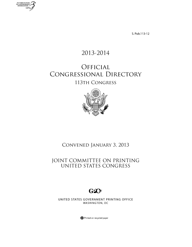 handle is hein.congrec/condir2013 and id is 1 raw text is: AUT-ENTICATED
U.S. GOVERNMENT
INFORMATION
GPO

S. Pub.1 13-12
2013-2014
OFFICIAL
CONGRESSIONAL DIRECTORY
113TH CONGRESS

CONVENED JANUARY 3, 2013
JOINT COMMITTEE ON PRINTING
UNITED STATES CONGRESS
UNITED STATES GOVERNMENT PRINTING OFFICE
WASHINGTON, DC

@Printed on recycled paper


