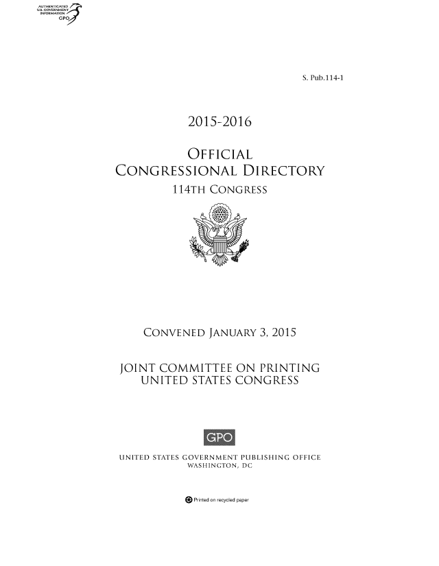 handle is hein.congrec/condir2015 and id is 1 raw text is: AUT ETIAT.
....=OVRNMENT
INFORMATIONV


                                S. Pub.114-1


            2015-2016

            OFFICIAL
CONGRESSIONAL DIRECTORY
          114TH CONGRESS


    CONVENED JANUARY 3, 2015


JOINT COMMITTEE ON PRINTING
    UNITED STATES CONGRESS





UNITED STATES GOVERNMENT PUBLISHING OFFICE
            WASHINGTON, DC


Printed on recycled paper


