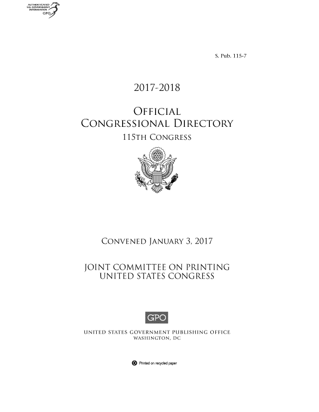 handle is hein.congrec/condir2017 and id is 1 raw text is: AUT-ENTICATED
US. GOVERNMENT
INFORMATION
    GPO


                                S. Pub. 115-7




             2017-2018



             OFFICIAL

CONGRESSIONAL DIRECTORY

          115TH  CONGRESS















     CONVENED   JANUARY  3, 2017



 JOINT  COMMITTEE ON PRINTING
    UNITED STATES CONGRESS


UNITED STATES


GOVERNMENT PUBLISHING OFFICE
WASHINGTON, DC


9 Printed on recycled paper


