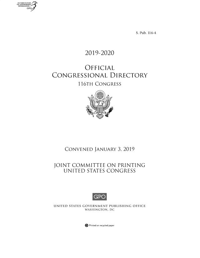 handle is hein.congrec/condir2019 and id is 1 raw text is: AUTHENTICATED
U.S. GOVERNMENT
INFORMATION
    GPO


                                S. Pub. 116-4





             2019-2020



             OFFICIAL

CONGRESSIONAL DIRECTORY

          116TH  CONGRESS



















     CONVENED   JANUARY  3, 2019




 JOINT  COMMITTEE ON PRINTING
    UNITED   STATES  CONGRESS









 UNITED STATES GOVERNMENT PUBLISHING OFFICE
             WASHINGTON, DC


Printed on recycled paper


