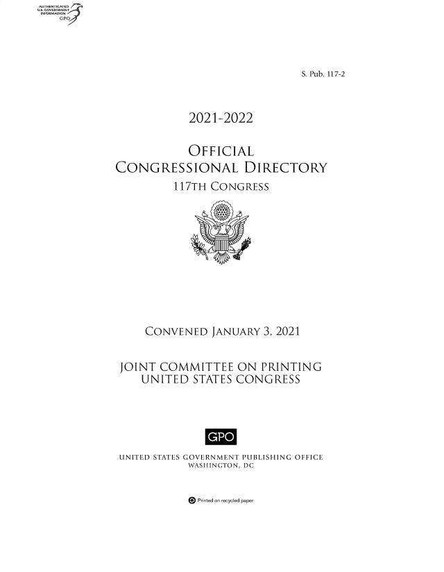 handle is hein.congrec/condir2021 and id is 1 raw text is: AUTHENTICATED
U.S. GOVERNMENT
INFORMATION
GPO4

S. Pub. 117-2
2021-2022
OFFICIAL
CONGRESSIONAL DIRECTORY
117TH CONGRESS
CONVENED JANUARY 3, 2021
JOINT COMMITTEE ON PRINTING
UNITED STATES CONGRESS
UNITED STATES GOVERNMENT PUBLISHING OFFICE
WASHINGTON, DC

Printed on recycled paper


