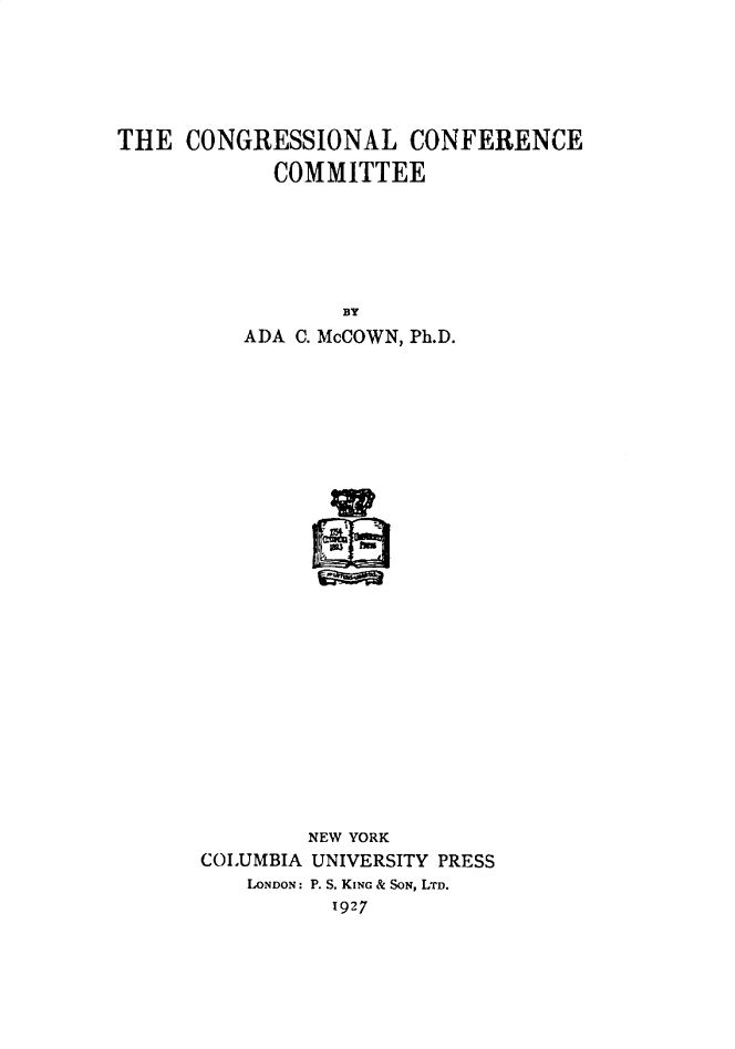handle is hein.congrec/congcon0001 and id is 1 raw text is: 






THE  CONGRESSIONAL CONFERENCE

            COMMITTEE







                 BY
          ADA C. McCOWN, Ph.D.




























               NEW YORK
      COLUMBIA UNIVERSITY PRESS
          LONDON: P. S. KING & SON, LTD.
                1927


