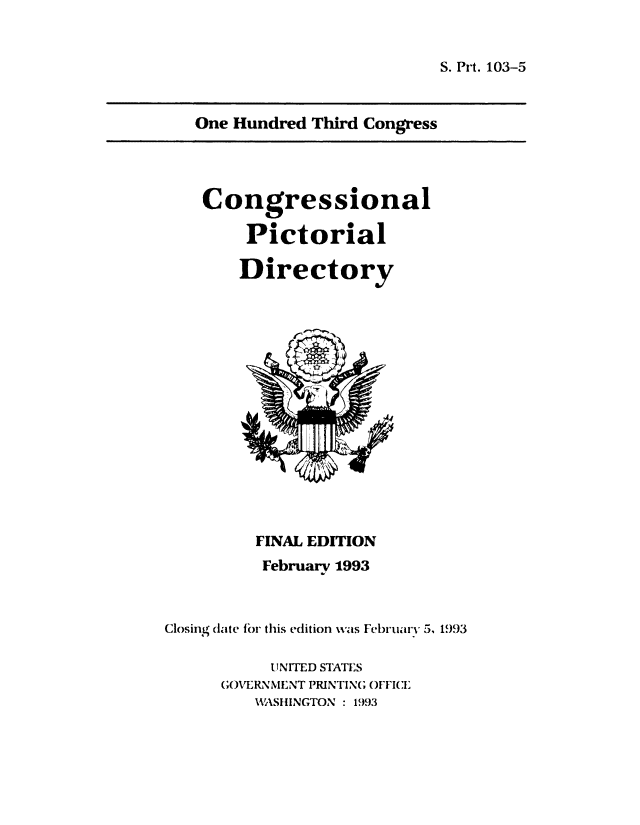 handle is hein.congrec/conpic0103 and id is 1 raw text is: 


S. Prt. 103-5


   One Hundred Third Congress




   Congressional

         Pictorial

         Directory















         FINAL EDITION
         February 1993



Closing date for this edition was Februarv 5, 1993

           UNITED STATES
      GOVERNMENT PRINTING OFFICE
         HWASHINGTON : 1993


