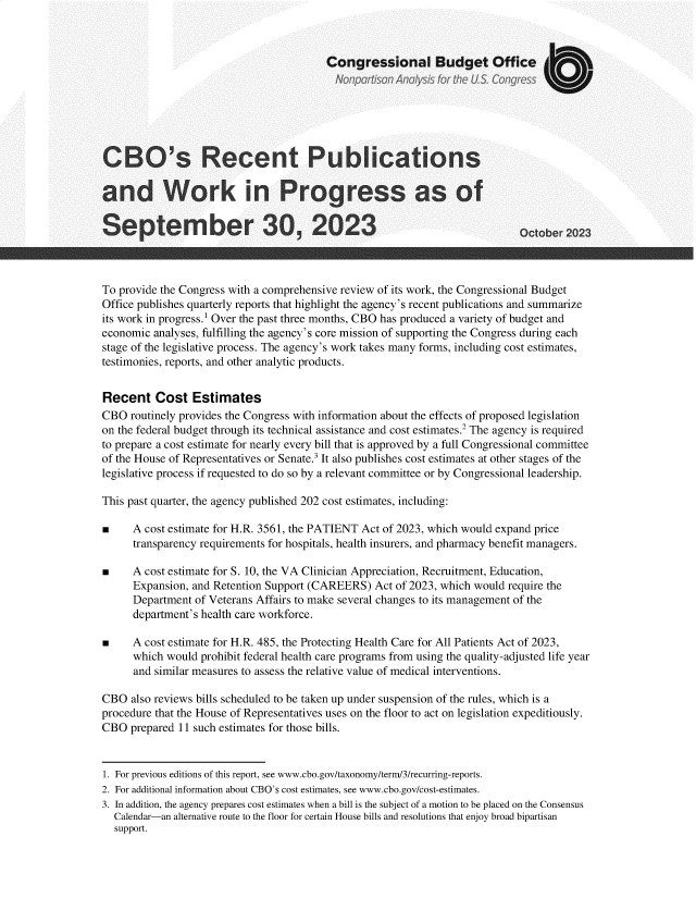 handle is hein.congrec/cosrctpcs0001 and id is 1 raw text is: 



                                         Congressional Budget Office







CBO's Recent Publications

and Work in Progress as of

September 30, 2023                                                          Oc 2023



To provide the Congress with a comprehensive review of its work, the Congressional Budget
Office publishes quarterly reports that highlight the agency's recent publications and summarize
its work in progress.1 Over the past three months, CBO has produced a variety of budget and
economic analyses, fulfilling the agency's core mission of supporting the Congress during each
stage of the legislative process. The agency's work takes many forms, including cost estimates,
testimonies, reports, and other analytic products.


Recent Cost Estimates
CBO  routinely provides the Congress with information about the effects of proposed legislation
on the federal budget through its technical assistance and cost estimates.2 The agency is required
to prepare a cost estimate for nearly every bill that is approved by a full Congressional committee
of the House of Representatives or Senate.3 It also publishes cost estimates at other stages of the
legislative process if requested to do so by a relevant committee or by Congressional leadership.

This past quarter, the agency published 202 cost estimates, including:

*     A cost estimate for H.R. 3561, the PATIENT Act of 2023, which would expand price
      transparency requirements for hospitals, health insurers, and pharmacy benefit managers.

m     A cost estimate for S. 10, the VA Clinician Appreciation, Recruitment, Education,
      Expansion, and Retention Support (CAREERS)  Act of 2023, which would require the
      Department of Veterans Affairs to make several changes to its management of the
      department's health care workforce.

 A cost estimate for   H.R. 485, the Protecting Health Care for All Patients Act of 2023,
      which would prohibit federal health care programs from using the quality-adjusted life year
      and similar measures to assess the relative value of medical interventions.

CBO  also reviews bills scheduled to be taken up under suspension of the rules, which is a
procedure th  the House of Representatives uses on the floor to act on legislation expeditiously.
CBO  prepared 11 such estimates for those bills.


1. For previous editions of this report, see www.cbo.gov/taxonomy/term/3/recurring-reports.
2. For additional information about CBO's cost estimates, see www.cbo.gov/cost-estimates.
3. In addition, the agency prepares cost estimates when a bill is the subject of a motion to be placed on the Consensus
  Calendar-an alternative route to the floor for certain House bills and resolutions that enjoy broad bipartisan
  support.


