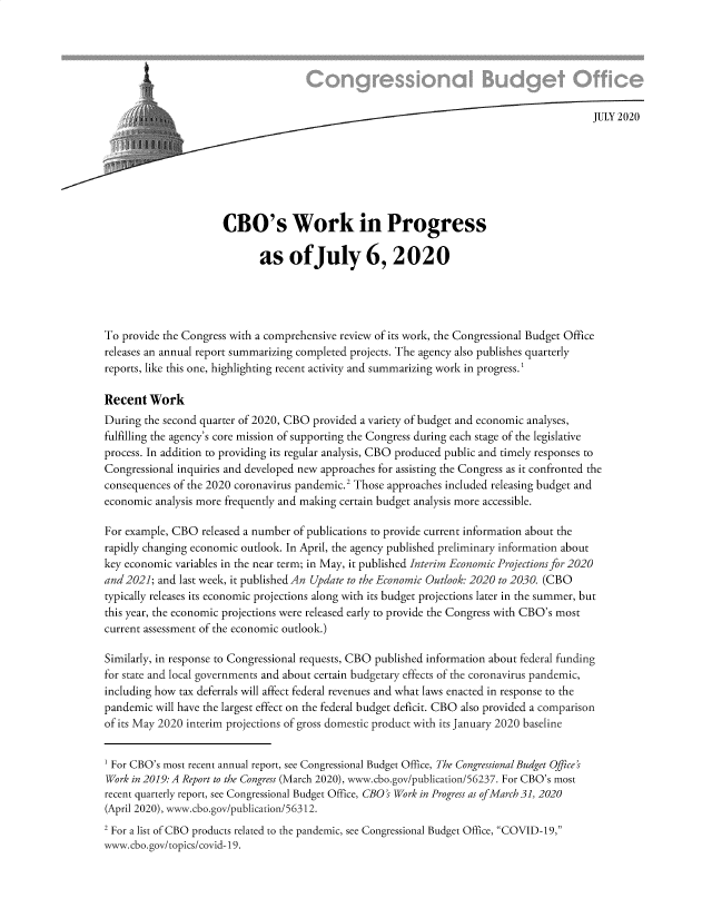 handle is hein.congrec/cowkips0001 and id is 1 raw text is: 






                         JULY 202 0







                      CBO's Work in Progress

                             as ofJuly 6, 2020




To provide the Congress with a comprehensive review of its work, the Congressional Budget Office
releases an annual report summarizing completed projects. The agency also publishes quarterly
reports, like this one, highlighting recent activity and summarizing work in progress. 1

Recent Work
During the second quarter of 2020, CBO provided a variety of budget and economic analyses,
fulfilling the agency's core mission of supporting the Congress during each stage of the legislative
process. In addition to providing its regular analysis, CBO produced public and timely responses to
Congressional inquiries and developed new approaches for assisting the Congress as it confronted the
consequences of the 2020 coronavirus pandemic.' Those approaches included releasing budget and
economic analysis more frequently and making certain budget analysis more accessible.

For example, CBO released a number of publications to provide current information about the
rapidly changing economic outlook. In April, the agency published preliminary information about
key economic variables in the near term; in May, it published Interim Economic Projections for 2020
and 2021; and last week, it published An Update to the Economic Outlook: 2020 to 2030. (CBO
typically releases its economic projections along with its budget projections later in the summer, but
this year, the economic projections were released early to provide the Congress with CBO's most
current assessment of the economic outlook.)

Similarly, in response to Congressional requests, CBO published information about federal funding
for state and local governments and about certain budgetary effects of the coronavirus pandemic,
including how tax deferrals will affect federal revenues and what laws enacted in response to the
pandemic will have the largest effect on the federal budget deficit. CBO also provided a comparison
of its May 2020 interim projections of gross domestic product with its January 2020 baseline

1 For CBO's most recent annual report, see Congressional Budget Office, The Congressional Budget Office's
Work in 2019: A Report to the Congress (March 2020), www.cbo.gov/publication/56237. For CBO's most
recent quarterly report, see Congressional Budget Office, CBO's Work in Progress as of March 31, 2020
(April 2020), www.cbo.gov/publication/56312.
2 For a list of CBO products related to the pandemic, see Congressional Budget Office, COVID-19,
www. cbo.gov/topics/covid- 19.


