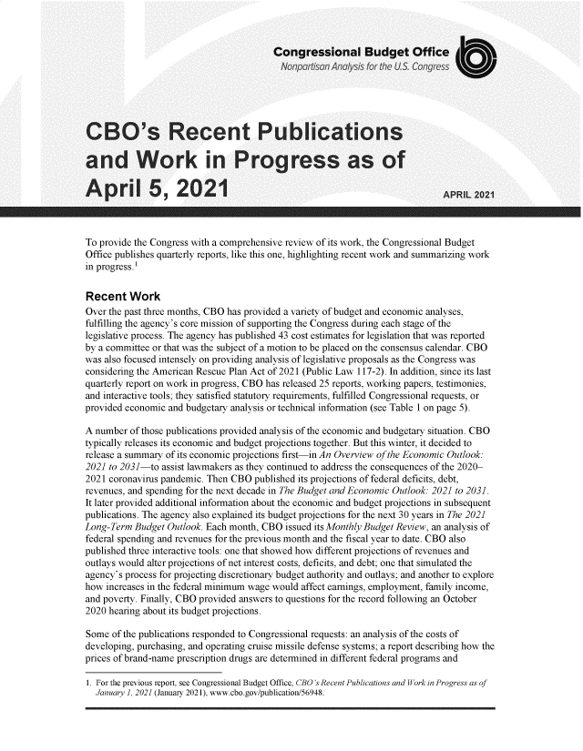 handle is hein.congrec/csrtpsad0001 and id is 1 raw text is: 



                                        Congressional Budget Office
                                          Nonpartisan Analysis for the US. Congress





CBO's Recent Publications

and Work in Progress as of

A   pril 5, 2021                                                             APRIL 2021



To provide the Congress with a comprehensive review of its work, the Congressional Budget
Office publishes quarterly reports, like this one, highlighting recent work and summarizing work
in progress.1


Recent Work
Over the past three months, CBO has provided a variety of budget and economic analyses,
fulfilling the agency's core mission of supporting the Congress during each stage of the
legislative process. The agency has published 43 cost estimates for legislation that was reported
by a committee or that was the subject of a motion to be placed on the consensus calendar. CBO
was also focused intensely on providing analysis of legislative proposals as the Congress was
considering the American Rescue Plan Act of 2021 (Public Law 117-2). In addition, since its last
quarterly report on work in progress, CBO has released 25 reports, working papers, testimonies,
and interactive tools; they satisfied statutory requirements, fulfilled Congressional requests, or
provided economic and budgetary analysis or technical information (see Table 1 on page 5).

A number  of those publications provided analysis of the economic and budgetary situation. CBO
typically releases its economic and budget projections together. But this winter, it decided to
release a summary of its economic projections first-in An Overview of the Economic Outlook:
2021 to 2031-to assist lawmakers as they continued to address the consequences of the 2020-
2021 coronavirus pandemic. Then CBO published its projections of federal deficits, debt,
revenues, and spending for the next decade in The Budget and Economic Outlook: 2021 to 2031.
It later provided additional information about the economic and budget projections in subsequent
publications. The agency also explained its budget projections for the next 30 years in The 2021
Long-Term  Budget Outlook. Each month, CBO issued its Monthly Budget Review, an analysis of
federal spending and revenues for the previous month and the fiscal year to date. CBO also
published three interactive tools: one that showed how different projections of revenues and
outlays would alter projections of net interest costs, deficits, and debt; one that simulated the
agency's process for projecting discretionary budget authority and outlays; and another to explore
how  increases in the federal minimum wage would affect earnings, employment, family income,
and poverty. Finally, CBO provided answers to questions for the record following an October
2020 hearing about its budget projections.

Some  of the publications responded to Congressional requests: an analysis of the costs of
developing, purchasing, and operating cruise missile defense systems; a report describing how the
prices of brand-name prescription drugs are determined in different federal programs and


1. For the previous report, see Congressional Budget Office, CBO's Recent Publications and Work in Progress as of
  January 1, 2021 (January 2021), www.cbo.gov/publication/56948.


