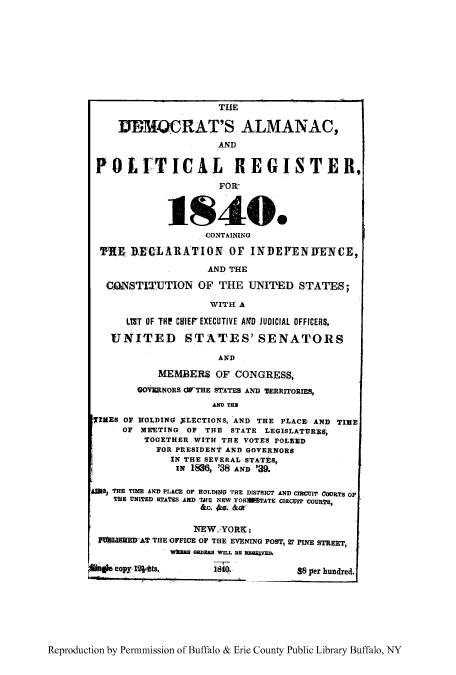 handle is hein.congrec/dalmpor0001 and id is 1 raw text is: THE
DECMORAT'S ALMANAC,
AND
POLITICAL REGISTER,
FOR
1840.
CONTAINING
TRE RECLARATION OF INDEPENITENCE,
AND THE
GUNSTITUTION OF THE UNITED STATES;
WITH A
LTT OF THE CHIEF EXECUTIVE AfD JUDICIAL OFFICERS,
UNITED STATES' SENATORS
AND
MEMBERS OF CONGRESS,
GOVERNORS OFTHE STATES AND TERRITORIES,
AND THE
TIMES OF HOLDING $LECTIONS, AND THE PLACF AND TIME
OF MEETING OF THE STATE LEGISLATURES,
TOGETHER WITH THE VOTES POLNED
FOR PRESIDENT AND GOVERNORS
IN THE SEVERAL STATES,
Ix 1836, '38 AND '39.
40O0 THE TIME AND PLACE OF HOLD1I0 THE DISTRICT AND CIRCUIT COURTS Op
THE UNITED STATES AND TIE NEW YORErSFATE CIRCUIT COURT;S
&c. s. &a
NEW, YORK:
PULISHMED AT THE IOFFICE OF THE EVENING POST, 27 PINE STREET,
WX=E ORDEMB WILL BE RGRLVED.
glcopy I2ts.      1840.            $8 per hundred.

Reproduction by Permnmission of Buffalo & Erie County Public Library Buffalo, NY


