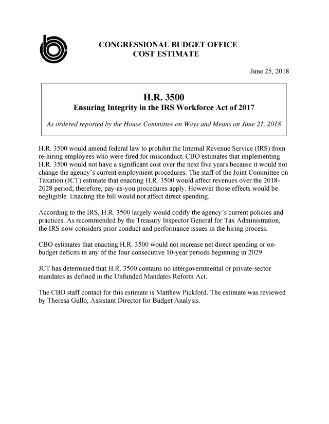 handle is hein.congrec/eintgirs0001 and id is 1 raw text is: 




                   CONGRESSIONAL BUDGET OFFICE
                             COST ESTIMATE

                                                                 June 25, 2018


                                H.R. 3500
           Ensuring Integrity in the IRS Workforce Act of 2017

  As ordered reported by the House Committee on Ways and Means on June 21, 2018


H.R. 3500 would amend federal law to prohibit the Internal Revenue Service (IRS) from
re-hiring employees who were fired for misconduct. CBO estimates that implementing
H.R. 3500 would not have a significant cost over the next five years because it would not
change the agency's current employment procedures. The staff of the Joint Committee on
Taxation (JCT) estimate that enacting H.R. 3500 would affect revenues over the 2018-
2028 period; therefore, pay-as-you procedures apply. However those effects would be
negligible. Enacting the bill would not affect direct spending.

According to the IRS, H.R. 3500 largely would codify the agency's current policies and
practices. As recommended by the Treasury Inspector General for Tax Administration,
the IRS now considers prior conduct and performance issues in the hiring process.

CBO estimates that enacting H.R. 3500 would not increase net direct spending or on-
budget deficits in any of the four consecutive 10-year periods beginning in 2029.

JCT has determined that H.R. 3500 contains no intergovernmental or private-sector
mandates as defined in the Unfunded Mandates Reform Act.

The CBO staff contact for this estimate is Matthew Pickford. The estimate was reviewed
by Theresa Gullo, Assistant Director for Budget Analysis.


