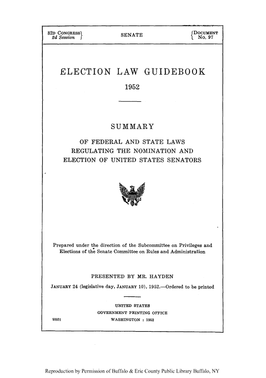 handle is hein.congrec/elguidb0001 and id is 1 raw text is: 82D CONGRESSI        SENATE              DOCUMENT
2d Session f                           I No. 97
ELECTION LAW GUIDEBOOK
1952

SUMMARY

OF FEDERAL AND STATE LAWS
REGULATING THE NOMINATION AND
ELECTION OF UNITED STATES SENATORS
Prepared under the direction of the Subcommittee on Privileges and
Elections of the Senate Committee on Rules and Administration

PRESENTED BY MR. HAYDEN
JANUARY 24 (legislative day, JANUARY 10), 1952.-Ordered to be printed
UNITED STATES
GOVERNMENT PRINTING OFFICE
93931                WASHINGTON : 1952

Reproduction by Permission of Buffalo & Erie County Public Library Buffalo, NY


