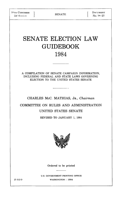handle is hein.congrec/elguidb1984 and id is 1 raw text is: 98TH CONGRESS
1st Sessioll

SENATE

DocUMENT
No. 98-2:3

SENATE ELECTION LAW
GUIDEBOOK
1984
A COMPILATION OF SENATE CAMPAIGN INFORMATION,
INCLUDING FEDERAL AND STATE LAWS GOVERNING
ELECTION TO THE UNITED STATES SENATE

CHARLES McC. MATHIAS, JR., Chairman
COMMITTEE ON RULES AND ADMINISTRATION
UNITED STATES SENATE
REVISED TO JANUARY 1, 1984

Ordered to be printed
U.S. GOVERNMENT PRINTING OFFICE
WASHINGTON : 1984

27-3120



