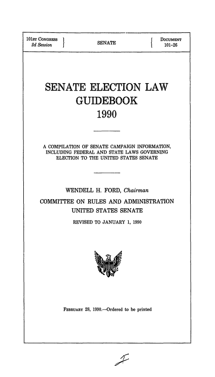 handle is hein.congrec/elguidb1990 and id is 1 raw text is: 101ST CONGRESS 1       A              DocuMENT
2d Session        SENATE             101-26
SENATE ELECTION LAW
GUIDEBOOK
1990

A COMPILATION OF SENATE CAMPAIGN INFORMATION,
INCLUDING FEDERAL AND STATE LAWS GOVERNING
ELECTION TO THE UNITED STATES SENATE

WENDELL H. FORD, Chairman
COMMITTEE ON RULES AND ADMINISTRATION
UNITED STATES SENATE
REVISED TO JANUARY 1, 1990

FEBRUARY 28, 1990.-Ordered to be printed


