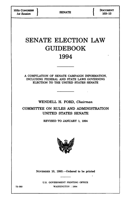 handle is hein.congrec/elguidb1994 and id is 1 raw text is: 103D CONGRESS        SENAT               DOCUMENT
Ist Session         SENATE              103-13
SENATE ELECTION LAW
GUIDEBOOK
1994

A COMPILATION OF SENATE CAMPAIGN INFORMATION,
INCLUDING FEDERAL AND STATE LAWS GOVERNING
ELECTION TO THE UNITED STATES SENATE

WENDELL H. FORD, Chairman
COMMITTEE ON RULES AND ADMINISTRATION
UNITED STATES SENATE
REVISED TO JANUARY 1, 1994

NOVEMBER 10, 1993.--Ordered to be printed
U.S. GOVERNMENT PRINTING OFFICE
WASHINGTON : 1994

72-583


