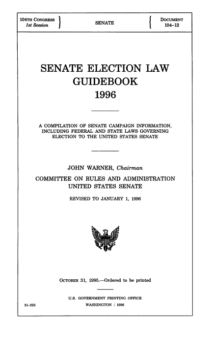 handle is hein.congrec/elguidb1996 and id is 1 raw text is: 104TH CONGRESS      SNT               DOCUMENT
1st Session        SENATE            104-12
SENATE ELECTION LAW
GUIDEBOOK
1996

A COMPILATION OF SENATE CAMPAIGN INFORMATION,
INCLUDING FEDERAL AND STATE LAWS GOVERNING
ELECTION TO THE UNITED STATES SENATE

JOHN WARNER, Chairman
COMMITTEE ON RULES AND ADMINISTRATION
UNITED STATES SENATE
REVISED TO JANUARY 1, 1996

OCTOBER 31, 1995.-Ordered to be printed
U.S. GOVERNMENT PRINTING OFFICE
WASHINGTON : 1996

21-223


