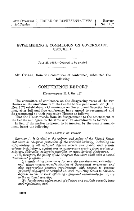 handle is hein.congrec/estcgvts0001 and id is 1 raw text is: 




84TH  CONGRESS    HOUSE OF REPRESENTATIVES I              REPORT
  1st Session                                            No. 1407





    ESTABLISHING A COMMISSION ON GOVERNMENT
                           SECURITY


                 JULY 26, 1955.-Ordered to be printed


  Mr.  CELLER,  from the committee  of conference, submitted the
                            following

                 CONFERENCE REPORT
                    (To accompany H. J. Res. 157]

  The  committee  of conference on the disagreeing votes of the two
Houses on the amendment   of the Senate to the joint resolution (H. J.
Res. 157) establishing a Commission on Government Security, having
met, after full and free conference, have agreed to recommend and
do recommend   to their respective Houses as follows:
  That  the House recede from its disagreement to the amendment of
the Senate and agree to the same with an amendment  as follows:
  In lieu of the matter proposed to be inserted by the Senate amend-
ment insert the following:
                      DECLARATION  OF POLICY
  SECTION  1. It is vital to the welfare and safety Of the United States
that there be adequate protection of the national security, including the
safeguarding of all national defense secrets and public and private
defense installations, against loss or compromise arising from espionage,
sabotage, disloyalty, subversive activities, or unauthorized disclosures.
  It is, therefore, the policy of the Congress that there shall exist a sound
Government program-
       (a) establishing procedures for security investigation, evaluation,
    and, where necessary, adjudication of Government employees, and
    also. appropriate security requirements with respect to persons
    privately employed or occupied on work requiring access to national
    defense secrets or work afording significant opportunity for injury
    to the national security;
       (b) for vigorous enforcement of efective and realistic security laws
    and regulations; and


55006


