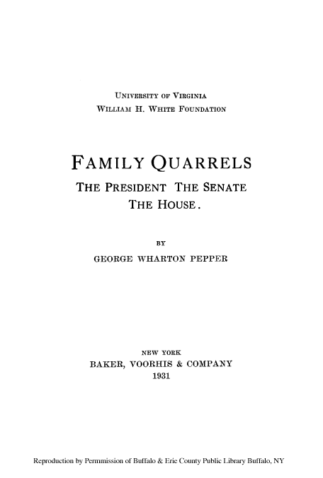 handle is hein.congrec/famquar0001 and id is 1 raw text is: UNIVERSITY OF VIRGINIA
WILLIAM H. WHITE FOUNDATION
FAMILY QUARRELS
THE PRESIDENT THE SENATE
THE HOUSE.
BY
GEORGE WHARTON PEPPER

NEW YORK
BAKER, VOORHIS & COMPANY
1931

Reproduction by Permmission of Buffalo & Erie County Public Library Buffalo, NY


