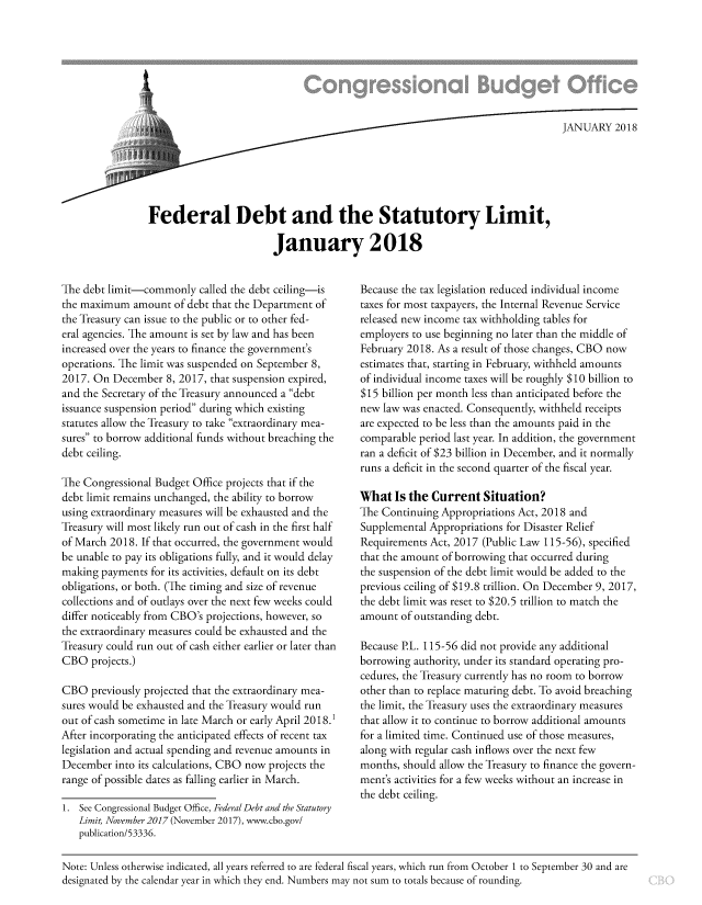 handle is hein.congrec/fedbstim0001 and id is 1 raw text is: 








                                                                              JANUARY   2018






Federal Debt and the Statutory Limit,

                        January 2018


The debt limit-commonly   called the debt ceiling-is
the maximum   amount of debt that the Department of
the Treasury can issue to the public or to other fed-
eral agencies. The amount is set by law and has been
increased over the years to finance the government's
operations. The limit was suspended on September 8,
2017. On  December  8, 2017, that suspension expired,
and the Secretary of the Treasury announced a debt
issuance suspension period during which existing
statutes allow the Treasury to take extraordinary mea-
sures to borrow additional funds without breaching the
debt ceiling.

The Congressional Budget Office projects that if the
debt limit remains unchanged, the ability to borrow
using extraordinary measures will be exhausted and the
Treasury will most likely run out of cash in the first half
of March 2018. If that occurred, the government would
be unable to pay its obligations fully, and it would delay
making  payments for its activities, default on its debt
obligations, or both. (The timing and size of revenue
collections and of outlays over the next few weeks could
differ noticeably from CBO's projections, however, so
the extraordinary measures could be exhausted and the
Treasury could run out of cash either earlier or later than
CBO   projects.)

CBO   previously projected that the extraordinary mea-
sures would be exhausted and the Treasury would run
out of cash sometime in late March or early April 2018.1
After incorporating the anticipated effects of recent tax
legislation and actual spending and revenue amounts in
December  into its calculations, CBO now projects the
range of possible dates as falling earlier in March.

1. See Congressional Budget Office, Federal Debt and the Statutory
   Limit, November 2017 (November 2017), www.cbo.gov/
   publication/53336.


Because the tax legislation reduced individual income
taxes for most taxpayers, the Internal Revenue Service
released new income tax withholding tables for
employers to use beginning no later than the middle of
February 2018. As a result of those changes, CBO now
estimates that, starting in February, withheld amounts
of individual income taxes will be roughly $10 billion to
$15 billion per month less than anticipated before the
new law was enacted. Consequently, withheld receipts
are expected to be less than the amounts paid in the
comparable period last year. In addition, the government
ran a deficit of $23 billion in December, and it normally
runs a deficit in the second quarter of the fiscal year.

What   Is the Current  Situation?
The Continuing Appropriations Act, 2018 and
Supplemental Appropriations for Disaster Relief
Requirements Act, 2017 (Public Law 115-56), specified
that the amount of borrowing that occurred during
the suspension of the debt limit would be added to the
previous ceiling of $19.8 trillion. On December 9, 2017,
the debt limit was reset to $20.5 trillion to match the
amount  of outstanding debt.

Because P.L. 115-56 did not provide any additional
borrowing authority, under its standard operating pro-
cedures, the Treasury currently has no room to borrow
other than to replace maturing debt. To avoid breaching
the limit, the Treasury uses the extraordinary measures
that allow it to continue to borrow additional amounts
for a limited time. Continued use of those measures,
along with regular cash inflows over the next few
months, should allow the Treasury to finance the govern-
ment's activities for a few weeks without an increase in
the debt ceiling.


Note: Unless otherwise indicated, all years referred to are federal fiscal years, which run from October 1 to September 30 and are
designated by the calendar year in which they end. Numbers may not sum to totals because of rounding.


