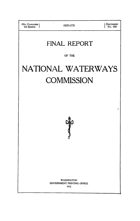 handle is hein.congrec/finrewac0001 and id is 1 raw text is: 62D CONGRESS  SENATE      DOCUMENT
2d Sesion                 No. 469
FINAL REPORT
OF TlE
NATIONAL WATERWAYS

COMMISSION

WASHINGTON
GOVERNMENT PRINTING OFFICE
1912



