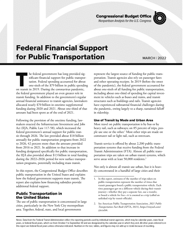 handle is hein.congrec/flflstfpc0001 and id is 1 raw text is: T he federal government has long provided sig-
nificant financial support for public transpor-
tation. Federal spending accounted for about
one-sixth of the $79 billion in public spending
on transit in 2019. During the coronavirus pandemic,
the federal government played an even greater role in
transit funding. In addition to the government's regular
annual financial assistance to transit agencies, lawmakers
allocated nearly $70 billion in onetime supplemental
funding during 2020 and 2021. About one-third of that
amount had been spent as of the end of 2021.
Following the provision of the onetime funding, law-
makers enacted the Infrastructure Investment and Jobs
Act (IIJA, Public Law 117-58), which increased the
federal government's annual support for public tran-
sit through 2026. The law provided about $18 billion
annually for public transportation programs from 2022
to 2026, 42 percent more than the amount provided
from 2016 to 2021. In addition to that increase in
funding designated specifically for public transportation,
the IIJA also provided about $13 billion in total funding
during the 2022-2026 period for new surface transpor-
tation programs, potentially including mass transit.
In this report, the Congressional Budget Office describes
public transportation in the United States and explains
how the federal government supports mass transit. The
report also explains how financing subsidies provide
additional federal support.
Public Transportation in
the United States
The use of public transportation is concentrated in large
cities, particularly in the New York City metropolitan
area. Together, federal, state, and local governments

represent the largest source of funding for public trans-
portation. Transit agencies also rely on passenger fares
and other operating receipts. In 2019 (before the onset
of the pandemic), the federal government accounted for
about one-sixth of all funding for public transportation,
including about one-third of spending for capital invest-
ment in vehicles such as buses and trains, and transit
structures such as buildings and rails. Transit agencies
have experienced substantial financial challenges during
the pandemic, owing largely to a sharp, sustained falloff
in ridership.
Use of Transit by Mode and Urban Area
Most travel on public transportation is by bus or by
heavy rail, such as subways; on 85 percent of trips, peo-
ple use one or the other.1 Most other trips are made on
commuter rail or light rail, such as streetcars.
Transit service is offered by about 2,200 public trans-
portation systems that receive funding from the Federal
Transit Administration (FTA). Almost all public trans-
portation trips are taken on urban transit systems, which
serve areas with at least 50,000 residents.2
Not only is almost all transit use urban, but it is heav-
ily concentrated in a handful of large cities and their
1. In this report, estimates of the number of trips taken on
public transportation represent the number of times that
transit passengers board a public transportation vehicle. Each
time passengers get on a different vehicle during their transit
journey-whether they pay a separate fare, use a transfer,
or board a vehicle for free-it is counted as a trip (called an
unlinked trip by transit officials).
2. See American Public Transportation Association, 2021 Public
Transportation Fact Book (APTA, 2021), https://tinyurl.com/
yjvcxeh4.

Notes: Data from the Federal Transit Administration reflect the reporting periods used by individual transit agencies, which may be calendar years, state fiscal
years, or federal fiscal years, which run from October 1 to September 30 and are designated by the calendar year in which they end. All other years referred to in
this report are federal fiscal years unless otherwise indicated. Numbers in the text, tables, and figures may not add up to totals because of rounding.


