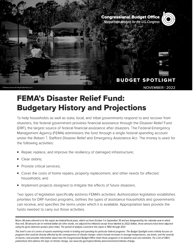 handle is hein.congrec/fmdrrf0001 and id is 1 raw text is: FEMA's Disaster Relief Fund:
B udgetary History and Projections
To help households as well as state, local, and tribal governments respond to and recover from
disasters, the federal government provides financial assistance through the Disaster Relief Fund
(DRF), the largest source of federal financial assistance after disasters. The Federal Emergency
Management Agency (FEMA) administers the fund through a single federal spending account
under the Robert T. Stafford Disaster Relief and Emergency Assistance Act. The money is used for
the following activities:
Repair, replace, and improve the resiliency of damaged infrastructure;
Clear debris;
Provide critical services;
- Cover the costs of home repairs, property replacement, and other needs for affected
households; and
Implement projects designed to mitigate the effects of future disasters.
Two types of legislation specifically address FEMA's activities: Authorization legislation establishes
priorities for DRF-funded programs, defines the types of assistance households and governments
can receive, and specifies the terms under which it is available. Appropriation laws provide the
funds needed to carry out those activities.
Notes: All years referred to in this report are federal fiscal years, which run from October 1 to September 30 and are designated by the calendar year in which
they end. All amounts are in nominal dollars (in other words, not adjusted for inflation) except those labeled as 2022 dollars; those amounts have been adjusted
using the gross domestic product price index. The period of analysis covered in this report is 1992 through 2021.
This brief is one of a series of reports examining trends in funding and spending for particular federal programs. The Budget Spotlight series initially focuses on
programs that could be directly affected by the consequences of climate change-which include increases in average temperatures, sea levels, and the severity
of storms-and provides information about how the Congressional Budget Office treats those programs in its baseline and cost estimates. For a list of CBO's
publications that address the topic of climate change, see www.cbo.gov/topics/climate-and-environment/climate-change.


