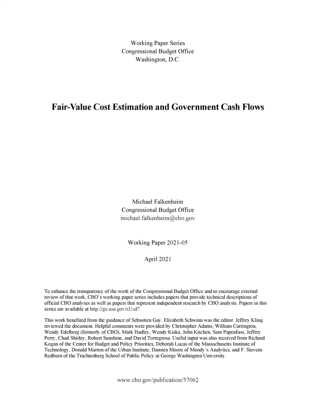 handle is hein.congrec/frvcest0001 and id is 1 raw text is: Working Paper Series
Congressional Budget Office
Washington, D.C.
Fair-Value Cost Estimation and Government Cash Flows
Michael Falkenheim
Congressional Budget Office
michael.falkenheim@cbo.gov
Working Paper 2021-05
April 2021
To enhance the transparency of the work of the Congressional Budget Office and to encourage external
review of that work, CBO's working paper series includes papers that provide technical descriptions of
official CBO analyses as well as papers that represent independent research by CBO analysts. Papers in this
series are available at http://go.usa.gov/xUzd7.
This work benefited from the guidance of Sebastien Gay. Elizabeth Schwinn was the editor. Jeffrey Kling
reviewed the document. Helpful comments were provided by Christopher Adams, William Carrington,
Wendy Edelberg (formerly of CBO), Mark Hadley, Wendy Kiska, John Kitchen, Sam Papenfuss, Jeffrey
Perry, Chad Shirley, Robert Sunshine, and David Torregrosa. Useful input was also received from Richard
Kogan of the Center for Budget and Policy Priorities, Deborah Lucas of the Massachusetts Institute of
Technology, Donald Marron of the Urban Institute, Damien Moore of Moody's Analytics, and F. Stevens
Redburn of the Trachtenberg School of Public Policy at George Washington University.

www.cbo.gov/publication/57062


