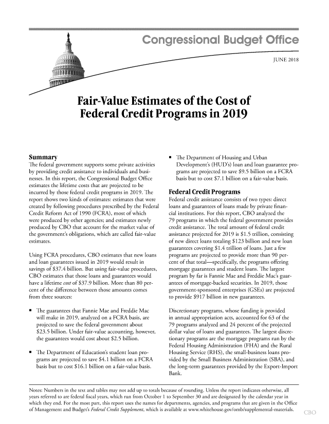 handle is hein.congrec/frvlesfcp0001 and id is 1 raw text is: 








                   /    .. .                                                  JUNE 2018





Fair-Value Estimates of the Cost of

Federal Credit Programs in 2019


Summary
The federal government supports some private activities
by providing credit assistance to individuals and busi-
nesses. In this report, the Congressional Budget Office
estimates the lifetime costs that are projected to be
incurred by those federal credit programs in 2019. The
report shows two kinds of estimates: estimates that were
created by following procedures prescribed by the Federal
Credit Reform Act of 1990 (FCRA), most of which
were produced by other agencies; and estimates newly
produced by CBO that account for the market value of
the government's obligations, which are called fair-value
estimates.

Using FCRA procedures, CBO estimates that new loans
and loan guarantees issued in 2019 would result in
savings of $37.4 billion. But using fair-value procedures,
CBO estimates that those loans and guarantees would
have a lifetime cost of $37.9 billion. More than 80 per-
cent of the difference between those amounts comes
from three sources:

0  The guarantees that Fannie Mae and Freddie Mac
   will make in 2019, analyzed on a FCRA basis, are
   projected to save the federal government about
   $23.5 billion. Under fair-value accounting, however,
   the guarantees would cost about $2.5 billion.

0  The Department of Education's student loan pro-
   grams are projected to save $4.1 billion on a FCRA
   basis but to cost $16.1 billion on a fair-value basis.


   The Department of Housing and Urban
   Development's (HUD's) loan and loan guarantee pro-
   grams are projected to save $9.5 billion on a FCRA
   basis but to cost $7.1 billion on a fair-value basis.

Federal Credit Programs
Federal credit assistance consists of two types: direct
loans and guarantees of loans made by private finan-
cial institutions. For this report, CBO analyzed the
79 programs in which the federal government provides
credit assistance. The total amount of federal credit
assistance projected for 2019 is $1.5 trillion, consisting
of new direct loans totaling $123 billion and new loan
guarantees covering $1.4 trillion of loans. Just a few
programs are projected to provide more than 90 per-
cent of that total-specifically, the programs offering
mortgage guarantees and student loans. The largest
program by far is Fannie Mae and Freddie Mac's guar-
antees of mortgage-backed securities. In 2019, those
government-sponsored enterprises (GSEs) are projected
to provide $917 billion in new guarantees.

Discretionary programs, whose funding is provided
in annual appropriation acts, accounted for 63 of the
79 programs analyzed and 24 percent of the projected
dollar value of loans and guarantees. The largest discre-
tionary programs are the mortgage programs run by the
Federal Housing Administration (FHA) and the Rural
Housing Service (RHS), the small-business loans pro-
vided by the Small Business Administration (SBA), and
the long-term guarantees provided by the Export-Import
Bank.


Notes: Numbers in the text and tables may not add up to totals because of rounding. Unless the report indicates otherwise, all
years referred to are federal fiscal years, which run from October 1 to September 30 and are designated by the calendar year in
which they end. For the most part, this report uses the names for departments, agencies, and programs that are given in the Office
of Management and Budget's Federal Credit Supplement, which is available at www.whitehouse.gov/omb/supplemental-materials.


