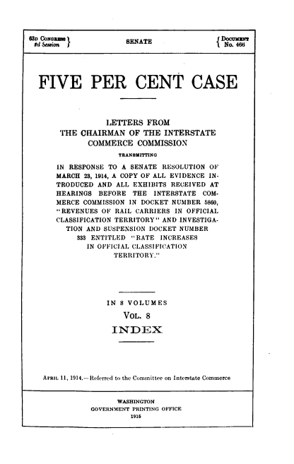 handle is hein.congrec/fvpcc0008 and id is 1 raw text is: 630 CONGRM l          ENATE                oum
ed Session                               No. 46
FIVE PER CENT CASE
LETTERS FROM
THE CHAIRMAN OF THE INTERSTATE
COMMERCE COMMISSION
TRANSMITrING
IN RESPONSE TO A SENATE RESOLUTION OF
MARCH 23, 1914, A COPY OF ALL EVIDENCE IN-
TRODUCED AND ALL EXHIBITS RECEIVED AT
HEARINGS BEFORE THE INTERSTATE COM-
MERCE COMMISSION IN DOCKET NUMBER 5860,
REVENUES OF RAIL CARRIERS IN OFFICIAL
CLASSIFICATION TERRITORY AND INVESTIGA-
TION AND SUSPENSION DOCKET NUMBER
333 ENTITLED RATE INCREASES
IN OFFICIAL CLASSIFICATION
TERRITORY.
IN 8 VOLUMES
VOL. 8
INDEX
APRIL 11, 1914.-Referred to the Committee on Interstate Commerce
WASHINGTON
GOVERNMENT PRINTING OFFICE
1915


