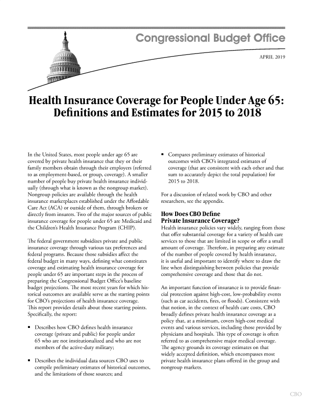handle is hein.congrec/hicovppl0001 and id is 1 raw text is: 







                               ~APRIL 2019







Health Insurance Coverage for People Under Age 65:

          Definitions and Estimates for 2015 to 2018


In the United States, most people under age 65 are
covered by private health insurance that they or their
family members obtain through their employers (referred
to as employment-based, or group, coverage). A smaller
number of people buy private health insurance individ-
ually (through what is known as the nongroup market).
Nongroup policies are available through the health
insurance marketplaces established under the Affordable
Care Act (ACA) or outside of them, through brokers or
directly from insurers. Two of the major sources of public
insurance coverage for people under 65 are Medicaid and
the Children's Health Insurance Program (CHIP).

The federal government subsidizes private and public
insurance coverage through various tax preferences and
federal programs. Because those subsidies affect the
federal budget in many ways, defining what constitutes
coverage and estimating health insurance coverage for
people under 65 are important steps in the process of
preparing the Congressional Budget Office's baseline
budget projections. The most recent years for which his-
torical outcomes are available serve as the starting points
for CBO's projections of health insurance coverage.
This report provides details about those starting points.
Specifically, the report:

  Describes how CBO defines health insurance
   coverage (private and public) for people under
   65 who are not institutionalized and who are not
   members of the active-duty military;

  Describes the individual data sources CBO uses to
   compile preliminary estimates of historical outcomes,
   and the limitations of those sources; and


   Compares preliminary estimates of historical
   outcomes with CBO's integrated estimates of
   coverage (that are consistent with each other and that
   sum to accurately depict the total population) for
   2015 to 2018.

For a discussion of related work by CBO and other
researchers, see the appendix.

How Does CBO Define
Private Insurance Coverage?
Health insurance policies vary widely, ranging from those
that offer substantial coverage for a variety of health care
services to those that are limited in scope or offer a small
amount of coverage. Therefore, in preparing any estimate
of the number of people covered by health insurance,
it is useful and important to identify where to draw the
line when distinguishing between policies that provide
comprehensive coverage and those that do not.

An important function of insurance is to provide finan-
cial protection against high-cost, low-probability events
(such as car accidents, fires, or floods). Consistent with
that notion, in the context of health care costs, CBO
broadly defines private health insurance coverage as a
policy that, at a minimum, covers high-cost medical
events and various services, including those provided by
physicians and hospitals. This type of coverage is often
referred to as comprehensive major medical coverage.
The agency grounds its coverage estimates on that
widely accepted definition, which encompasses most
private health insurance plans offered in the group and
nongroup markets.


